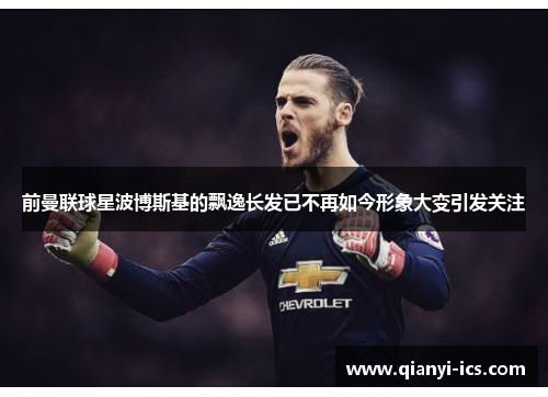 前曼联球星波博斯基的飘逸长发已不再如今形象大变引发关注